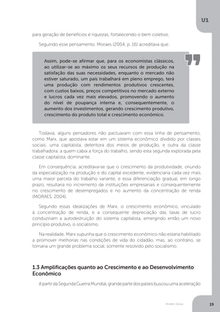Modelo Solow
U1
19
para geração de benefícios e riquezas, fortalecendo o bem coletivo.
Seguindo esse pensamento, Moraes (2004, p. 16) acreditava que:
Todavia, alguns pensadores não pactuavam com essa linha de pensamento,
como Marx, que apostava estar em um sistema econômico dividido por classes
sociais: uma capitalista, detentora dos meios de produção, e outra da classe
trabalhadora, a quem cabia a força do trabalho, sendo esta segunda explorada pela
classe capitalista, dominante.
Em consequência, acreditava-se que o crescimento da produtividade, oriundo
da especialização na produção e do capital excedente, evidenciaria cada vez mais
uma maior parcela do trabalho variante, e essa diferenciação gradual, em longo
prazo, resultaria no incremento de instituições empresariais e consequentemente
no crescimento de desempregados e no aumento da concentração de renda
(MORAES, 2004).
Segundo essas idealizações de Marx, o crescimento econômico, vinculado
à concentração de renda, e a consequente depreciação das taxas de lucro
conduziriam a autodestruição do sistema capitalista, emergindo então um novo
princípio produtivo, o socialismo.
Na realidade, Marx supunha que o crescimento econômico não estaria habilitado
a promover melhorias nas condições de vida do cidadão, mas, ao contrário, se
tornaria um grande problema social, somente resolvido pelo socialismo.
ApartirdaSegundaGuerraMundial,grandepartedospaísesbuscouumaaceleração
1.3 Amplificações quanto ao Crescimento e ao Desenvolvimento
Econômico
Assim, pode-se afirmar que, para os economistas clássicos,
ao utilizar-se ao máximo os seus recursos de produção na
satisfação das suas necessidades, enquanto o mercado não
estiver saturado, um país trabalhará em pleno emprego, terá
uma produção com rendimentos produtivos crescentes,
com custos baixos, preços competitivos no mercado externo
e lucros cada vez mais elevados, promovendo o aumento
do nível de poupança interna e, consequentemente, o
aumento dos investimentos, gerando crescimento produtivo,
crescimento do produto total e crescimento econômico.
 