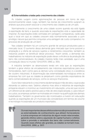 Modelo de crescimento endógeno
U4
208
d) Externalidades criadas pelo crescimento das cidades
As cidades surgem como aglomerações de pessoas em torno de algo
economicamente viável. Logo, também nas teorias do crescimento surgiram as
análises que procuraram associar o crescimento das cidades ao de um país.
Normalmente o crescimento de uma cidade ocorre quando ela está ligada
à exportação de bens e quando associada às exportações está a capacidade de
importar. As exportações estão centradas em vantagens comparativas, razão pela
qual o local em que as cidades crescem está normalmente associado a uum
privilégio natural que permita conquistar uma vantagem de custo comparativo no
processo de produção de um bem.
Nas cidades também há um consumo grande de serviços produzidos para o
mercado local. O aumento dessa demanda gera mercado que torna possível a
ampliação e a oferta de serviços sujeitos a rendimentos crescentes; também as
indústrias podem se beneficiar desse processo. “Assim sendo, a demanda dos
trabalhadores na indústria de exportação pode elevar a eficiência da produção de
bens não comercializáveis. As cidades maiores terão mais variedade, que é uma
constatação óbvia no mundo” (SHLEIFER, 1990, p. 305).
A indústria também se desenvolverá tendo em vista que as exportações
tendem a gerar efeitos de encadeamento das indústrias exportadoras para seus
fornecedores, bem como para as demais (uma constatação disso é a existência
de clusters industriais). A disseminação das externalidades tecnológicas entre as
empresas faz com que as cidades se perpetuem como grandes exportadoras de
bens comercializáveis de serviços, como os serviços financeiros.
Outro fator relevante é o crescimento da demanda por mão de obra, o que acaba
elevando os salários reais. Salários urbanos mais altos e indústrias de exportação
prósperas elevam o incentivo ao investimento em educação, uma vez que ocorre
um diferencial de salário positivo para a mão de obra especializada, e, para reduzir
os custos, as empresas sentem-se motivadas em investir na qualificação dos demais
trabalhadores. Também os governantes são incentivados a investir em educação
quando as exportações de um município são consideráveis em termos de volume
e tecnologia incorporada aos produtos exportados.
Osmaisimportantesdessesefeitosexternossãoprovavelmente
as externalidades de conhecimento que afetam fornecedores
e outras empresas em indústrias de algum modo relacionadas,
gerando efeitos sobre a aquisição de capital humano e efeitos
sobre a provisão e variedade dos bens não comercializáveis.
Quando esses efeitos são grandes, as cidades se tornam ricas.
(SHLEIFER, 1990, p. 307)
 