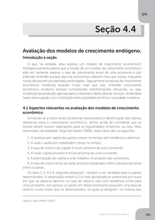 Modelo de crescimento endógeno
U4
211
Seção 4.4
Avaliação dos modelos de crescimento endógeno.
O que, na verdade, deve explicar um modelo de crescimento econômico?
Introspectivamente parece que a função de um modelo de crescimento econômico
está em somente explicar a taxa de crescimento anual de uma economia e por
extensão entender porque algumas economias crescem mais que outras, enquanto
outras decrescem por períodos prolongados. Seguramente as teorias de crescimento
econômico modernas buscam muito mais que isso. Entender crescimento
econômico moderno envolve compreender transformações estruturais, ou seja,
mudanças da produção agrícola para a industrial e desta para de serviços. Ainda deve
haver preocupação com a distinção entre sociedade primitiva e sociedade moderna.
Introdução à seção
4.1 Aspectos relevantes na avaliação dos modelos de crescimento
econômico
Somando-se a todos esses problemas relacionados à identificação dos fatores
relevantes para o crescimento econômico, temos ainda de considerar que as
teorias devem buscar explicações para as regularidades empíricas, ou seja, fatos
observados da realidade. Segundo Kaldor (1966), esses fatos são os seguintes:
1. O produto per capita dos países cresce no tempo sem tendência a declinar.
2. A razão capital por trabalhador cresce no tempo.
3. A taxa de retorno do capital é muito próxima de uma constante.
4. A razão capital-produto é muito próxima de uma constante.
5. A participação do capital e a do trabalho no produto são constantes.
6. A taxa de crescimento da razão produto-trabalhador difere substancialmente
entre os países.
Os fatos 1, 2, 4 e 5, segundo pesquisas2
, tendem a ser verdades para os países
desenvolvidos. A observação empírica 3 é mais apropriada se substituída por outra
em que se observa declínio na taxa de retorno real com tendência limite para
uma constante, isso porque os países em desenvolvimento possuem uma taxa de
retorno muito maior que os desenvolvidos, os quais já atingiram, na maioria dos
2
Barro e Sala-I-Martin (1992).
 