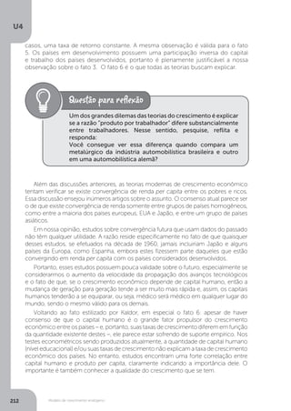 Modelo de crescimento endógeno
U4
212
Um dos grandes dilemas das teorias do crescimento é explicar
se a razão “produto por trabalhador” difere substancialmente
entre trabalhadores. Nesse sentido, pesquise, reflita e
responda:
Você consegue ver essa diferença quando compara um
metalúrgico da indústria automobilística brasileira e outro
em uma automobilística alemã?
Além das discussões anteriores, as teorias modernas de crescimento econômico
tentam verificar se existe convergência de renda per capita entre os pobres e ricos.
Essa discussão ensejou inúmeros artigos sobre o assunto. O consenso atual parece ser
o de que existe convergência de renda somente entre grupos de países homogêneos,
como entre a maioria dos países europeus, EUA e Japão, e entre um grupo de países
asiáticos.
Em nossa opinião, estudos sobre convergência futura que usam dados do passado
não têm qualquer utilidade. A razão reside especificamente no fato de que quaisquer
desses estudos, se efetuados na década de 1960, jamais incluiriam Japão e alguns
países da Europa, como Espanha, embora estes fizessem parte daqueles que estão
convergindo em renda per capita com os países considerados desenvolvidos.
Portanto, esses estudos possuem pouca validade sobre o futuro, especialmente se
considerarmos o aumento da velocidade da propagação dos avanços tecnológicos
e o fato de que, se o crescimento econômico depende de capital humano, então a
mudança de geração para geração tende a ser muito mais rápida e, assim, os capitais
humanos tenderão a se equiparar, ou seja, médico será médico em qualquer lugar do
mundo, sendo o mesmo válido para os demais.
Voltando ao fato estilizado por Kaldor, em especial o fato 6: apesar de haver
consenso de que o capital humano é o grande fator propulsor do crescimento
econômico entre os países – e, portanto, suas taxas de crescimento diferem em função
da quantidade existente destes –, ele parece estar sofrendo de suporte empírico. Nos
testes econométricos sendo produzidos atualmente, a quantidade de capital humano
(nível educacional) e/ou suas taxas de crescimento não explicam a taxa de crescimento
econômico dos países. No entanto, estudos encontram uma forte correlação entre
capital humano e produto per capita, claramente indicando a importância dele. O
importante é também conhecer a qualidade do crescimento que se tem.
casos, uma taxa de retorno constante. A mesma observação é válida para o fato
5. Os países em desenvolvimento possuem uma participação inversa do capital
e trabalho dos países desenvolvidos, portanto é plenamente justificável a nossa
observação sobre o fato 3. O fato 6 é o que todas as teorias buscam explicar.
 