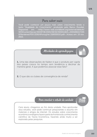 Modelo de crescimento endógeno
U4
213
Você pode conhecer um pouco mais sobre crescimento lendo o
texto “Qualidade do Crescimento”, produzido pelo Banco Mundial.
Disponível em: <http://www-wds.worldbank.org/external/default/
WDSContentServer/WDSP/IB/2005/08/02/000011823_2005080217195
8/Rendered/PDF/20924PortugVer.318000010.pdf>. Acesso em: 19 nov.
2015.
1. Uma das observações de Kaldor é que o produto per capita
dos países cresce no tempo sem tendência a declinar de
maneira geral. A que podemos associar esse fato?
.
2. O que são os clubes de convergência de renda?
Caro aluno, chegamos ao fim desta unidade. Para aprofundar
seus estudos, você pode continuar pesquisando o assunto em
materiais e artigos da internet. Os estudos sobre crescimento
econômico endógeno fazem parte da fronteira do conhecimento
científico da Teoria Econômica, havendo ainda muito a ser
explorado pelas pesquisas.
 