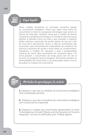 Modelo de crescimento endógeno
U4
214
Nesta unidade estudamos os principais conceitos ligados
ao crescimento endógeno. Vimos que nesta nova teoria do
crescimento o motor é o progresso tecnológico que ocorre no
interior de cada país. Também vimos que o modelo de Romer
incorporou o progresso tecnológico e considerou que este causa
spillover à indústria como um todo e que, portanto, a indústria
obtém retornos crescentes de escala, apesar de que em nível
de firma ele é decrescente. Assim, a taxa de crescimento das
economias está eminentemente dependente da existência de
retornos crescentes de escala a novas ideias ou conhecimento.
Estudamos o modelo AK, segundo o qual a produtividade
marginal do único fator acumulável ser constante (igual a A)
torna possível o crescimento de longo prazo sem ter de se
recorrer ao progresso técnico exógeno. Discutimos também as
externalidades do crescimento e as observações sobre a forma
de avaliar os modelos de crescimento.
1. Explique o que são os modelos de crescimento endógeno
com competição perfeita.
2.. Explique o que são os modelos de crescimento endógeno
com concorrência imperfeita.
3. Explique o modelo de crescimento apresentado no texto
“Schumpeterian Growth Theory and the Dynamics of Income
Inequality”, escrito em 2001 pelo prof. Phillipe Aghion.
 