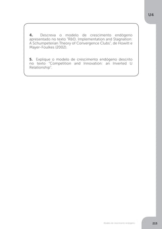 Modelo de crescimento endógeno
U4
215
4. Descreva o modelo de crescimento endógeno
apresentado no texto “R&D, Implementation and Stagnation:
A Schumpeterian Theory of Convergence Clubs”, de Howitt e
Mayer-Foulkes (2002).
5. Explique o modelo de crescimento endógeno descrito
no texto “Competition and Innovation: an Inverted U
Relationship”.
 
