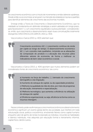 Modelo Solow
U1
20
do crescimento econômico com o intuito de incrementar a renda e abreviar a pobreza.
Desde então os economistas se lançaram na intenção de estabelecer teorias e padrões
para identificar elementos de crescimento das economias mundiais.
Emerge então a Teoria do Crescimento e Desenvolvimento Econômico, que na
realidade se fundamenta em defender estratégias a serem adotadas em longo prazo,
para favorecerem “[...] um crescimento equilibrado e autossustentado”, considerando-
se, então, que crescimento e desenvolvimento sejam duas conceituações totalmente
divergentes (VASCONCELLOS;GARCIA, 2013, p. 403).
Vasconcellos e Garcia (2013, p. 403) salientam que:
Vasconcellos e Garcia (2013, p. 404) apontam que muitos elementos podem ser
considerados fontes de crescimento econômico, tais como:
Nessecontexto,pode-seafirmarqueocrescimentoeconômicoeodesenvolvimento
econômico significam um evento global dentro da sociedade, que interfere em toda
estruturação social, política e econômica, envolvendo fatores como capital humano
enquanto valor de ganho de renda incorporado ao indivíduo, incluindo-se habilidades
e talentos individuais, mas adquirido por educação formal e treinamento informal,
capital físico, dentre outros.
Crescimento econômico [é] [...] crescimento contínuo da renda
per capita ao longo do tempo. O desenvolvimento econômico
[é] [...] um conceito mais qualitativo, incluindo-se as alterações
da composição do produto e a alocação dos recursos pelos
diferentes setores da economia, de forma a melhorar os
indicadores de bem-estar econômico e social.
a) Aumento na força de trabalho, [...] derivado do crescimento
demográfico e da imigração;
b) Aumento do estoque de capital, ou da capacidade produtiva;
c) Melhoria na qualidade da mão de obra, por meio de programas
de educação, treinamento e especialização;
d) Melhoria tecnológica, que aumenta a eficiência na utilização
do estoque de capital;
e) Eficiência organizacional, ou seja, eficiência na forma como os
insumos interagem.
 