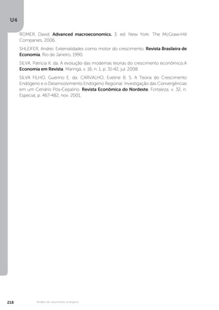 U4
218 Modelo de crescimento endógeno
ROMER, David. Advanced macroeconomics. 3. ed. New York: The McGraw-Hill
Companies, 2006.
SHLEIFER, Andrei. Externalidades como motor do crescimento. Revista Brasileira de
Economia, Rio de Janeiro, 1990.
SILVA, Patricia K. da. A evolução das modernas teorias do crescimento econômico.A
Economia em Revista, Maringá, v. 16, n. 1, p. 31-42, jul. 2008.
SILVA FILHO, Guerino E. da; CARVALHO, Eveline B. S. A Teoria do Crescimento
Endógeno e o Desenvolvimento Endógeno Regional: Investigação das Convergências
em um Cenário Pós-Cepalino. Revista Econômica do Nordeste, Fortaleza, v. 32, n.
Especial, p. 467-482, nov. 2001.
 