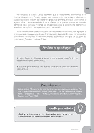 Modelo Solow
U1
21
Vasconcellos e Garcia (2013) apontam que o crescimento econômico e o
desenvolvimento econômico passam necessariamente por estágios distintos e
sucessivos que se iniciam pelo setor de produção primário, no qual se encontra a
agropecuária; o setor secundário, dos manufaturados; e, por fim, o setor terciário, do
comércio e dos serviços, iniciando-se, em consequência, o crescimento econômico
através da transição do setor primário para o secundário.
Assim se concebem diversos modelos de crescimento econômico, que agregam a
importância da poupança dentro do financiamento da aquisição e dos consequentes
crescimento econômico e desenvolvimento econômico, de que se ocupam as
próximas seções do modelo de Solow.
1. Identifique a diferença entre crescimento econômico e
desenvolvimento econômico.
2. Aponte pelo menos três fontes que levam ao crescimento
econômico.
Leia o artigo “Crescimento econômico e desenvolvimento urbano: Por
que nossas cidades continuam tão precárias?”, de Raquel Rolnik e Jeroen
Klink. Disponível em: <http://www.scielo.br/pdf/nec/n89/06.pdf>.
Acesso em: 7 set. 2015.
Qual é a importância do desenvolvimento urbano no
crescimento e no desenvolvimento da economia?
 
