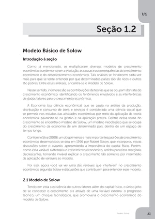 Modelo Solow
U1
23
Seção 1.2
Modelo Básico de Solow
Como já mencionado, se multiplicaram diversos modelos de crescimento
econômicoquedemonstramaevolução,ascausaseasconsequênciasdocrescimento
econômico e do desenvolvimento econômico. Tais análises se fortalecem cada vez
mais para que se tente entender por que determinados países são tão ricos e outros
tão pobres. Entre essas análises, encontra-se o modelo de Solow.
Nesse sentido, inúmeras são as contribuições de teorias que se ocupam do trato do
crescimento econômico, identificando os fenômenos envolvidos e as interferências
de dados fatores para o crescimento econômico.
A Economia (ou ciência econômica) que se pauta na análise da produção,
distribuição e consumo de bens e serviços é considerada uma ciência social que
se permeia nos estudos das atividades econômicas por meio da aplicação da teoria
econômica, pautando-se na gestão e na aplicação prática. Dentro dessa teoria do
crescimento se encontra o modelo de Solow, um modelo neoclássico que se ocupa
do crescimento da economia de um determinado país, dentro de um espaço de
tempo longo.
ConformeSilva(2008),umdosprimeirosemaisimportantespadrõesdecrescimento
econômico desenvolvidos se deu em 1956 por Robert Solow, que incorporou novas
discussões sobre o assunto, apresentando a importância do capital físico. Porém,
como essa variável sustentaria o crescimento econômico, retinha proveitos marginais
decrescentes, tornando inviável explicar o crescimento tão somente por intermédio
da aplicação de variáveis ao modelo.
Por isso, agora você vai ver uma das variáveis que interferem no crescimento
econômico segundo Solow e discussões que contribuem para entender esse modelo.
2.1 Modelo de Solow
Tendo em vista a existência de outros fatores além do capital físico, o único jeito
de se conceber o crescimento era através de uma variável externa: o progresso
técnico, um choque tecnológico, que promoveria o crescimento econômico do
modelo de Solow.
Introdução à seção
 