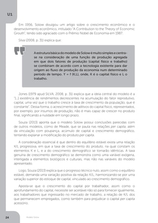 Modelo Solow
U1
24
Em 1956, Solow divulgou um artigo sobre o crescimento econômico e o
desenvolvimento econômico, intitulado “A Contribution to the Theory of Economic
Grouth”, tendo sido agraciado com o Prêmio Nobel de Economia em 1987.
Silva (2008, p. 31) explica que:
Jones (1979 apud SILVA, 2008, p. 31) explica que a ideia central do modelo é a
“[...] existência de rendimentos decrescentes na acumulação do fator reprodutivo,
capital, uma vez que o trabalho cresce à taxa de crescimento da população, que é
constante”. Dessa forma, o acrescimento de aditivos do capital físico, representados,
por exemplo, por insumos de produção, não é mais capaz de crescer no produto
final, significando a nulidade em longo prazo.
Souza (2013) aponta que o modelo Solow possui conclusões parecidas com
de outros modelos, como de Meade, que se pauta nas relações per capita, além
da vinculação com poupança, acúmulo de capital e crescimento demográfico,
tentando explanar a modificação do produto per capita.
A consideração essencial é que dentro do equilíbrio estável exista uma relação
K/L progressiva, em que a taxa de crescimento do produto, na qual constam os
elementos K e L, e a do crescimento demográfico se tornarão idênticas. A taxa
genuína de crescimento demográfico se demonstra como uma variável exógena,
interligada a elementos biológicos e culturais, mas não nas variáveis do modelo
apresentado.
Logo, Souza (2013) explica que o progresso técnico nulo, assim como o equilíbrio
estável, demanda uma variação positiva da relação K/L, harmonizando-se por uma
variação superior do estoque de capital, vinculado ao crescimento demográfico.
Aposta-se que o crescimento do capital por trabalhador, assim como o
aprofundamento do capital, necessite ser aceitável não só para fornecer igualmente,
aos trabalhadores que ingressarão no mercado de trabalho, a relação de K/L dos
que permanecem empregados, como também para prejudicar o capital per capita
acessório.
AestruturabásicadomodelodeSolowémuitosimplesecentra-
se na consideração de uma função de produção agregada
em que dois fatores de produção (capital físico e trabalho)
se combinam de acordo com a tecnologia existente para dar
origem ao fluxo de produção da economia num determinado
período de tempo. Y = f (K,L), onde, K é o capital físico e L o
trabalho.
 