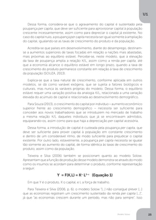 Modelo Solow
U1
25
Dessa forma, considera-se que o agravamento do capital é sustentado pela
poupança per capita, que deve ser suficiente para aprovisionar capital à população
crescente incessantemente, assim como para depreciar o capital já existente. No
caso do capital nulo, a poupança per capita necessita ser igual somente à ampliação
do capital, igualando-se as taxas de crescimento do produto e da população.
Acredita-se que países em desenvolvimento, diante do desemprego, destinam-
se a aumentos superiores de taxas focadas em relação a nações mais abastadas,
mais próximas ao equilíbrio estável. Percebe-se, neste modelo, que a elevação
da taxa de poupança amplia a relação K/L, assim como a renda per capita, até
que a economia alcance o equilíbrio estável em longo prazo, quando a taxa de
crescimento do produto permanece constante em relação à taxa de crescimento
da população (SOUZA, 2013).
Explica-se que a taxa natural de crescimento, conforme aplicada em outros
modelos, se dá como variável exógena, que se sujeita a fatores biológicos e
culturais, mas nunca às variáveis próprias do modelo. Dessa forma, o equilíbrio
estável requer uma variação positiva da analogia K/L, relacionada a uma variação
elevada do acúmulo de capital e relacionada ao desenvolvimento demográfico.
Para Souza (2013), o crescimento do capital por indivíduo – aumento econômico
superior frente ao crescimento demográfico – necessita ser suficiente para
conceder aos novos trabalhadores que se introduzem no mercado de trabalho
a mesma relação K/L daqueles indivíduos que já se encontravam admitidos,
equiparando-os, assim como para que haja a depreciação per capital acessória.
Dessa forma, a introdução de capital é custeada pela poupança per capita, que
deve ser suficiente para prover capital à população em constante crescimento
e dentro de um considerável ritmo, de modo suficiente para prejudicar o capital
existente. Por outro lado, estavelmente, a poupança per capita necessita se igualar
tão somente ao aumento do capital, de forma idêntica às taxas de crescimento do
produto, assim como da população.
Teixeira e Silva (2006) também se posicionam quanto ao modelo Solow.
Apresentam que a função de produção desse modelo demonstra-se através do modo
como os insumos se acordam para determinar o produto, conforme representação
a seguir:
Y = F(K,L) = Kα
L1-α
(Equação 1)
Em que Y é o produto, K o capital, e L a força de trabalho.
Para Teixeira e Silva (2006, p. 6), o modelo Solow “[...] não consegue prever [...]
que as economias registram um crescimento sustentado da renda per capita [...]”,
já que “as economias crescem durante um período, mas não para sempre”. Isso
 