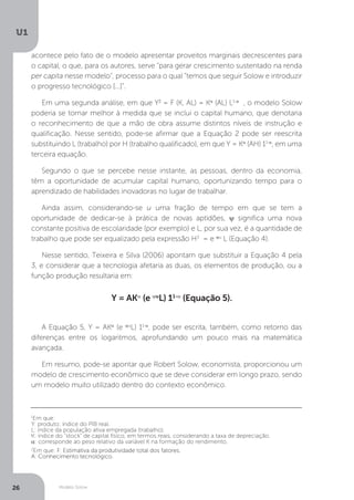 Modelo Solow
U1
26
acontece pelo fato de o modelo apresentar proveitos marginais decrescentes para
o capital, o que, para os autores, serve “para gerar crescimento sustentado na renda
per capita nesse modelo”, processo para o qual “temos que seguir Solow e introduzir
o progresso tecnológico [...]”.
Em uma segunda análise, em que Y2
= F (K, AL) = Kα
(AL) L1-α
, o modelo Solow
poderia se tornar melhor à medida que se inclui o capital humano, que denotaria
o reconhecimento de que a mão de obra assume distintos níveis de instrução e
qualificação. Nesse sentido, pode-se afirmar que a Equação 2 pode ser reescrita
substituindo L (trabalho) por H (trabalho qualificado), em que Y = Kα
(AH) 11-α
, em uma
terceira equação.
Segundo o que se percebe nesse instante, as pessoas, dentro da economia,
têm a oportunidade de acumular capital humano, oportunizando tempo para o
aprendizado de habilidades inovadoras no lugar de trabalhar.
Ainda assim, considerando-se u uma fração de tempo em que se tem a
oportunidade de dedicar-se à prática de novas aptidões, ψ significa uma nova
constante positiva de escolaridade (por exemplo) e L, por sua vez, é a quantidade de
trabalho que pode ser equalizado pela expressão H3
= e ψu
L (Equação 4).
Nesse sentido, Teixeira e Silva (2006) apontam que substituir a Equação 4 pela
3, e considerar que a tecnologia afetaria as duas, os elementos de produção, ou a
função produção resultaria em:
Y = AKα
(e ψu
L) 11-α
(Equação 5).
A Equação 5, Y = AKα
(e ψu
L) 11-α
, pode ser escrita, também, como retorno das
diferenças entre os logaritmos, aprofundando um pouco mais na matemática
avançada.
Em resumo, pode-se apontar que Robert Solow, economista, proporcionou um
modelo de crescimento econômico que se deve considerar em longo prazo, sendo
um modelo muito utilizado dentro do contexto econômico.
1
Em que:
Y: produto; índice do PIB real.
L: índice da população ativa empregada (trabalho).
K: índice do “stock” de capital físico, em termos reais, considerando a taxa de depreciação.
α: corresponde ao peso relativo da variável K na formação do rendimento.
2
Em que: F: Estimativa da produtividade total dos fatores.
A: Conhecimento tecnológico.
 