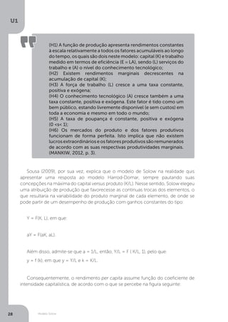 Modelo Solow
U1
28
(H1) A função de produção apresenta rendimentos constantes
à escala relativamente a todos os fatores acumuláveis ao longo
do tempo, os quais são dois neste modelo: capital (K) e trabalho
medido em termos de eficiência (E ≡ LA), sendo (L) serviços do
trabalho e (A) o nível do conhecimento tecnológico;
(H2) Existem rendimentos marginais decrescentes na
acumulação de capital (K);
(H3) A força de trabalho (L) cresce a uma taxa constante,
positiva e exógena;
(H4) O conhecimento tecnológico (A) cresce também a uma
taxa constante, positiva e exógena. Este fator é tido como um
bem público, estando livremente disponível (e sem custos) em
toda a economia e mesmo em todo o mundo;
(H5) A taxa de poupança é constante, positiva e exógena
(0 <s< 1);
(H6) Os mercados do produto e dos fatores produtivos
funcionam de forma perfeita. Isto implica que não existem
lucrosextraordinárioseosfatoresprodutivossãoremunerados
de acordo com as suas respectivas produtividades marginais.
(MANKIW, 2012, p. 3).
Sousa (2009), por sua vez, explica que o modelo de Solow na realidade quis
apresentar uma resposta ao modelo Harrod-Domar, sempre pautando suas
concepções na máxima do capital versus produto (K/L). Nesse sentido, Solow elegeu
uma atribuição de produção que favorecesse as contínuas trocas dos elementos, o
que resultaria na variabilidade do produto marginal de cada elemento, de onde se
pode partir de um desempenho de produção com ganhos constantes do tipo:
Y = F(K, L), em que:
aY = F(aK, aL).
Além disso, admite-se que a = 1/L, então, Y/L = F ( K/L, 1), pelo que:
y = f (k), em que y = Y/L e k = K/L.
Consequentemente, o rendimento per capita assume função do coeficiente de
intensidade capitalística, de acordo com o que se percebe na figura seguinte:
 