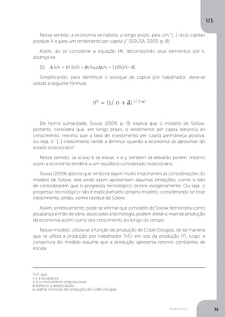 Modelo Solow
U1
31
Nesse sentido, a economia se habilita, a longo prazo, para um “[...] rácio capital/
produto K e para um rendimento per capita y” (SOUSA, 2009, p. 8).
Assim, ao se considerar a equação (4), decompondo seus elementos por k,
alcança-se:
(5)	 Δ k/k = bf (k)/k – δk/k⇔Δk/k = [ bf(k)/k– δ]
Simplificando, para identificar o estoque de capital por trabalhador, deve-se
utilizar a seguinte fórmula:
K6
= (s/ n + δ) 1/ (1-α)
De forma sumarizada, Sousa (2009, p. 8) explica que o modelo de Solow,
portanto, considera que, em longo prazo, o rendimento per capita renuncia ao
crescimento, mesmo que a taxa de investimento per capita permaneça positiva,
ou seja, o “[...] crescimento tende a diminuir quando a economia se aproximar do
estado estacionário”.
Nesse sentido, se acaso b se elevar, k e y também se elevarão porém, mesmo
assim a economia tenderá a um equilíbrio considerado estacionário.
Sousa (2009) aponta que, embora sejam muito importantes as considerações do
modelo de Solow, elas ainda assim apresentam algumas limitações, como o fato
de considerarem que o progresso tecnológico ocorre exogenamente. Ou seja, o
progresso tecnológico não é explicável pelo próprio modelo, considerando-se esse
crescimento, então, como resíduo de Solow.
Assim, sinteticamente, pode-se afirmar que o modelo de Solow demonstra como
poupança e mão de obra, associadas à tecnologia, podem afetar o nível de produção
da economia assim como seu crescimento ao longo do tempo.
Nesse modelo, utiliza-se a função de produção de Cobb-Douglas, de tal maneira
que se utiliza a produção por trabalhador (Y/L) em vez da produção (Y). Logo, a
conjectura do modelo assume que a produção apresenta retorno constantes de
escala.
6
Em que:
s é a poupança.
n é o crescimento populacional.
δ (delta) é a depreciação.
α (alpha) é função de produção de Cobb-Douglas.
 