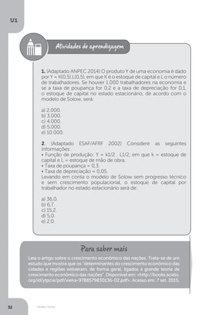 Modelo Solow
U1
32
1. (Adaptado ANPEC 2014) O produto Y de uma economia é dado
por Y = K(0,5).L(0,5), em que K é o estoque de capital e L o número
de trabalhadores. Se houver 1.000 trabalhadores na economia e
se a taxa de poupança for 0,2 e a taxa de depreciação for 0,1,
o estoque de capital no estado estacionário, de acordo com o
modelo de Solow, será:
a) 2.000.
b) 3.000.
c) 4.000.
d) 5.000.
e) 10.000.
2. (Adaptado ESAF/AFRF 2002) Considere as seguintes
informações:
• Função de produção: Y = k1/2 . L1/2; em que k = estoque de
capital e L = estoque de mão de obra.
• Taxa de poupança = 0,3.
• Taxa de depreciação = 0,05.
Levando em conta o modelo de Solow sem progresso técnico
e sem crescimento populacional, o estoque de capital por
trabalhador no estado estacionário será de:
a) 36,0.
b) 6,7.
c) 15,2.
d) 5,0.
e) 2,0.
Leia o artigo sobre o crescimento econômico das nações. Trata-se de um
estudo que mostra que os “determinantes do crescimento econômico das
cidades e regiões estiveram, de forma geral, ligados à grande teoria de
crescimento econômico das nações”. Disponível em: <http://books.scielo.
org/id/ytpcw/pdf/vieira-9788579830136-02.pdf>. Acesso em: 7 set. 2015.
 