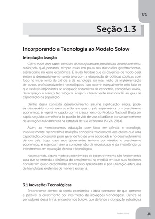Modelo Solow
U1
35
Seção 1.3
Incorporando a Tecnologia ao Modelo Solow
Como você deve saber, ciência e tecnologia andam atreladas ao desenvolvimento,
razão pela qual, portanto, sempre estão em pauta nas discussões governamentais,
assim como na teoria econômica. É muito habitual que os governos de modo geral
elejam o desenvolvimento como alvo com a elaboração de políticas públicas com
foco no incremento da ciência e da tecnologia por intermédio da implementação
de cursos profissionalizante e tecnológicos. Isso ocorre especialmente pelo fato de
que variáveis importantes ao adequado andamento da economia, como nível salarial,
desemprego e avanço tecnológico, estejam intensamente relacionadas ao grau de
capacitação da população.
Dentro desse contexto, desenvolvimento assume significação ampla; pode-
se descrevê-lo como uma ocasião em que o país experimenta um crescimento
econômico, em geral vinculado com o crescimento do Produto Nacional Bruto per
capita, seguido da melhoria do padrão de vida de seus cidadãos e consequentemente
de alterações fundamentais na estrutura de sua economia (SILVA, 2014).
Assim, ao mencionarmos educação com foco em ciência e tecnologia,
invariavelmente encontramos múltiplos conceitos relacionados aos efeitos que uma
capacitação profissional pode gerar dentro de uma sociedade e no desenvolvimento
de um país. Logo, caso seus governantes tenham por objetivo o crescimento
econômico, é essencial haver a compreensão da necessidade e da importância do
investimento em educação técnica e tecnológica.
Nesse sentido, alguns modelos econômicos de desenvolvimento são fundamentais
para que se entenda a dinâmica do crescimento, na medida em que suas hipóteses
consideram que o crescimento ocorre pelo aprendizado e pela utilização adequada
de tecnologias existentes de maneira exógena.
3.1 Inovações Tecnológicas
Encontramos dentro da teoria econômica a ideia constante de que somente
é possível o crescimento por intermédio de inovações tecnológicas. Dentre os
pensadores dessa linha, encontramos Solow, que defende a obrigação estratégica
Introdução à seção
 