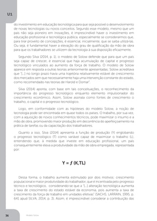 Modelo Solow
U1
36
do investimento em educação tecnológica para que seja possível o desenvolvimento
de novas tecnologias ou novos conceitos. Segundo esse modelo, mesmo que um
país não seja pioneiro em inovações, é imprescindível haver o investimento em
educação profissional e tecnológica pública, especialmente se considerarmos que,
para tirar proveito de concepções, é essencial, inicialmente, que se saiba utilizá-las.
Ou seja, é fundamental haver a elevação do grau de qualificação da mão de obra
para que os trabalhadores se utilizem da tecnologia à sua disposição eficazmente.
Segundo Silva (2014, p. 1), o modelo de Solow defende que para que um país
seja capaz de crescer, é essencial que haja acumulação de capital e progresso
tecnológico vinculados ao aumento da força de trabalho. O modelo de Solow
aparece em resposta a outras teorias anteriormente apresentadas; Solow acreditava
que “[...] no longo prazo havia uma trajetória relativamente estável de crescimento
dos mercados sem que necessariamente haja uma intervenção constante do estado,
como recomendado nas teorias de Harold e Domar”.
Silva (2014) aponta, com base em tais conceituações, o reconhecimento da
importância do progresso tecnológico enquanto elemento impulsionador do
crescimento econômico. Assim, Solow assinala como fontes de crescimento o
trabalho, o capital e o progresso tecnológico.
Logo, em conformidade com as hipóteses do modelo Solow, a noção de
tecnologia pode ser encontrada em quase todos os países. O trabalho, por sua vez,
com a aquisição de novos conhecimentos técnicos, pode maximizar o insumo e a
mão de obra, promovendo maior produção em decorrência do aperfeiçoamento na
prática de tarefas ou da capacitação dos trabalhadores.
Quanto a isso, Silva (2014) apresenta a função de produção (Y) englobando
o progresso tecnológico (T) como variável capaz de maximizar o trabalho (L),
entendendo que, à medida que investe em educação profissional, um país
consequentemente eleva a produtividade da mão de obra empregada, representada
por:
Y = ƒ (K,TL)
Dessa forma, o trabalho aumenta estimulado por dois motivos: crescimento
populacional e maior produtividade do trabalhador, que é incentivada pelo progresso
técnico e tecnológico, considerando-se que a “[...] alteração tecnológica aumenta
a taxa de crescimento do estado estável da economia, pois aumenta a taxa de
crescimento da força de trabalho em unidades efetivas” (SACHS; LARRAIN, 1995, p.
641 apud SILVA, 2014, p. 3). Assim, é imprescindível considerar a contribuição das
 