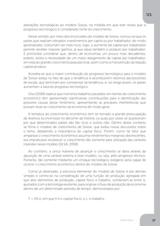 Modelo Solow
U1
37
alterações tecnológicas ao modelo Solow, na medida em que este revela que o
progresso tecnológico é considerado fonte do crescimento.
Nesse sentido, por meio dos enunciados do modelo de Solow, conclui-se que os
países que realizam elevados investimentos per capita ou por trabalhador, de modo
generalizado, costumam ser mais ricos; logo, o aumento de capital por trabalhador
permite receber maiores ganhos, já que eleva também o produto por trabalhador.
É primordial considerar que, dentro de economias um pouco mais decadentes,
pobres, exista a necessidade de um maior alargamento de capital por trabalhador,
em vista do grande crescimento populacional, assim como a manutenção da relação
capital-produto.
Acredita-se que a maior contribuição do progresso tecnológico para o modelo
de Solow esteja no fato de que a tendência é acontecerem retornos decrescentes
de escala, que terminam por compensar tal tendência, e, no longo prazo, os países
aumentam a taxa do progresso tecnológico.
Silva (2008) explica que inúmeros trabalhos pautados em teorias do crescimento
econômico têm apresentado significativas contribuições para a identificação das
possíveis causas desse fenômeno, apresentando as prováveis interferências que
possam levar ao crescimento da economia de modo geral.
A temática do crescimento econômico tem se tornado a grande preocupação
de diversos economistas no decorrer da história, os quais por vezes se questionam
por que determinados países são tão ricos e outros não. Dentro desse contexto
se firma o modelo de crescimento de Solow, que exibiu novas discussões sobre
o tema, debatendo a importância do capital físico. Porém, como tal fator que
amparava o crescimento econômico assumia rendimentos marginais decrescentes,
era impraticável esclarecer o crescimento tão somente pela utilização das variáveis
inseridas nesse modelo (SILVA, 2008).
Ao contrário, a única maneira de alcançar o crescimento se daria através da
aquisição de uma variável externa a esse modelo, ou seja, pelo progresso técnico.
Portanto, tão somente mediante um choque tecnológico exógeno seria capaz de
ocorrer o crescimento econômico dentro do modelo de Solow.
Como já observado, a estrutura elementar do modelo de Solow é por demais
simples e centra-se na consideração de uma função de produção agregada em
que dois elementos de produção, capital físico e trabalho, combinam-se entre si,
ajustados com a tecnologia existente, para originar o fluxo de produção da economia
dentro de um determinado período de tempo, demonstrados por:
Y = f(K,L), em que K é o capital físico; e L, o trabalho.
 