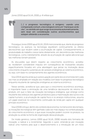Modelo Solow
U1
38
Jones (2000 apud SILVA, 2008, p. 4) reflete que:
[...] o progresso tecnológico é exógeno: usando uma
comparaçãocomum,atecnologiaécomoum“manáquecaido
céu”, no sentido em que surge na economia automaticamente,
sem levar em consideração outros acontecimentos que
estejam afetando a economia.
Prossegue Jones (2000 apud SILVA, 2014) mencionando que, diante do progresso
tecnológico, os avanços na tecnologia equilibram continuamente os efeitos
decrescentes que recaem sobre a acumulação de capital. Consequentemente, a
produtividade do trabalho cresce tanto diretamente, em decorrência das melhorias
tecnológicas, como indiretamente, através da acumulação de capital adicional que
tais melhorias tornam possível.
As discussões que dizem respeito ao crescimento econômico, acredita-
se, receberam considerável impulso em consequência de incessantes estudos
especificamente focados em uma abordagem que pense na motivação desse
crescimento enquanto sustentáculo de variáveis endógenas ao sistema econômico,
ou seja, com base no comportamento dos agentes econômicos.
Silva (2014) aponta ainda que a preocupação por parte dos economistas tem cada
vez mais se ampliado em relação aos modelos com base no progresso tecnológico
enquanto resultante de operações endógenas ao sistema econômico.
Nesse sentido, acredita-se que, para que o crescimento econômico aconteça,
é importante haver a eliminação de uma tendência decrescente do retorno do
produto, em que o fator da inovação tecnológica endógena, que emerge como
resultante dos esforços dos agentes produtivos para a maximização dos lucros e do
capital humano, a acumulação de capital físico e os arranjos institucionais, assuma
um papel essencial no crescimento continuado da renda per capita em qualquer
princípio econômico.
Silva (2008) crê que, dentro do contexto da economia, no transcorrer dos tempos,
as inovações tecnológicas têm ganhado cada vez mais espaço na contextualização
do crescimento econômico, e que essas inovações podem ocorrer no produto, na
produção ou ainda na forma de organização dessa produção.
De modo genérico, Lemos (1999 apud SILVA, 2008) ressalta dois formatos de
inovação, a radical e a incremental. Segundo o autor, entende-se por inovação
radical uma maneira pela qual o desenvolvimento e a introdução de um novo
 