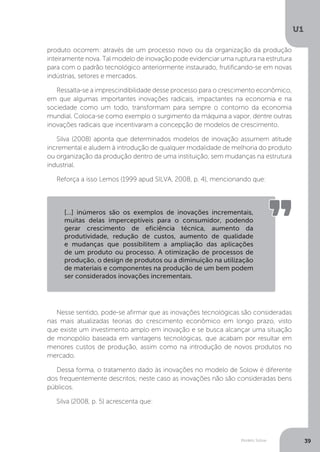 Modelo Solow
U1
39
produto ocorrem: através de um processo novo ou da organização da produção
inteiramente nova. Tal modelo de inovação pode evidenciar uma ruptura na estrutura
para com o padrão tecnológico anteriormente instaurado, frutificando-se em novas
indústrias, setores e mercados.
Ressalta-se a imprescindibilidade desse processo para o crescimento econômico,
em que algumas importantes inovações radicais, impactantes na economia e na
sociedade como um todo, transformam para sempre o contorno da economia
mundial. Coloca-se como exemplo o surgimento da máquina a vapor, dentre outras
inovações radicais que incentivaram a concepção de modelos de crescimento.
Silva (2008) aponta que determinados modelos de inovação assumem atitude
incremental e aludem à introdução de qualquer modalidade de melhoria do produto
ou organização da produção dentro de uma instituição, sem mudanças na estrutura
industrial.
Reforça a isso Lemos (1999 apud SILVA, 2008, p. 4), mencionando que:
Nesse sentido, pode-se afirmar que as inovações tecnológicas são consideradas
nas mais atualizadas teorias do crescimento econômico em longo prazo, visto
que existe um investimento amplo em inovação e se busca alcançar uma situação
de monopólio baseada em vantagens tecnológicas, que acabam por resultar em
menores custos de produção, assim como na introdução de novos produtos no
mercado.
Dessa forma, o tratamento dado às inovações no modelo de Solow é diferente
dos frequentemente descritos; neste caso as inovações não são consideradas bens
públicos.
Silva (2008, p. 5) acrescenta que:
[...] inúmeros são os exemplos de inovações incrementais,
muitas delas imperceptíveis para o consumidor, podendo
gerar crescimento de eficiência técnica, aumento da
produtividade, redução de custos, aumento de qualidade
e mudanças que possibilitem a ampliação das aplicações
de um produto ou processo. A otimização de processos de
produção, o design de produtos ou a diminuição na utilização
de materiais e componentes na produção de um bem podem
ser considerados inovações incrementais.
 