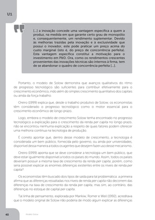 Modelo Solow
U1
40
[...] a inovação concede uma vantagem específica a quem a
produz, na medida em que garante certo grau de monopólio
e, consequentemente, um rendimento suplementar. Devido
às melhorias trazidas pela inovação e à exclusividade que
possui o inovador, este pode praticar um preço acima do
custo marginal (isto é, do preço de concorrência perfeita).
Esta vantagem específica constitui a motivação para o
investimento em P&D. Ora, como os rendimentos crescentes
provenientes das inovações técnicas são internos à firma, tem
de se abandonar o quadro de concorrência perfeita [...].
Portanto, o modelo de Solow demonstra que avanços qualitativos do ritmo
de progresso tecnológico são suficientes para contribuir efetivamente para o
crescimento econômico, indo além do simples crescimento quantitativo dos capitais
ou ainda da força trabalho.
Oreiro (1999) explica que, desde o trabalho produtivo de Solow, os economistas
têm considerado o progresso tecnológico como o motor essencial para o
crescimento econômico de longo prazo.
Logo, embora o modelo de crescimento Solow tenha encontrado no progresso
tecnológico a explicação para o crescimento da renda per capita no longo prazo,
não se encontrou nenhuma explicação a respeito de quais fatores podem oferecer
uma melhoria contínua na tecnologia de produção.
É correto apontar que, dentro desse modelo de crescimento, a tecnologia é
considerada um bem público, fornecida pelo governo, ou ainda por universidades,
disponíveldessamaneiraatodososagentesquedesejemfazerusodessemecanismo.
Oreiro (1999) aponta que se deve considerar a tecnologia um bem público, que
deve estar igualmente disponível a todos os países do mundo. Assim, todos os países
deveriam possuir a mesma taxa de crescimento da renda per capita; porém, como
seria possível explicar as enormes diferenças existentes entre os níveis de renda per
capita?
Os economistas têm buscado dois tipos de saída para tal problemática: a primeira
afirma que as diferenças ressaltadas nos níveis de renda per capita não decorrem das
diferenças na taxa de crescimento da renda per capita, mas sim, ao contrário, das
diferenças no estoque de capital per capita.
Tal linha de pensamento, explorada por Mankiw, Romer e Weil (1992), acreditava
que o modelo original de Solow não poderia de modo algum explicar as diferenças
 