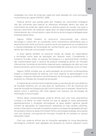 Modelo Solow
U1
41
ressaltadas nos níveis de renda per capita por estar baseado em uma concepção
muito estreita de capital (OREIRO, 1999).
Pode-se afirmar que grande parte dos modelos de crescimento endógeno
não são suficientes para explicar as diferenças lembradas dentro das taxas de
crescimento da renda per capita entre os diversos países do mundo, nos quais a
taxa de crescimento da renda per capita deve ser determinada pelas preferências
intertemporais dos consumidores e pela eficiência da tecnologia empregada pelas
empresas países afora.
Sagioro (2004) também se pronuncia mencionando que ciência,
tecnologia e cultura têm se constituído como mecanismos elementares para o
desenvolvimento tanto econômico quanto social, principalmente se considerarmos
a imprescindibilidade da fomentação do conhecimento, que se torna importante
dentro dos meios de comunicação mundial.
O autor aposta também na essencial função do Estado em disponibilizar
a tecnologia como base da educação, em diversos níveis. Considerando o
comércio mundial, então, os avanços tecnológicos e o aprimoramento científico
são imprescindíveis para o alcance de políticas estratégicas dentro do mercado
internacional, tornando-se elementos especiais para a agregação de valor aos mais
diversos produtos, assim como para a competitividade das empresas como um todo.
Sagioro (2004) acredita que as particularidades da economia contemporânea
exigem a implementação de políticas com foco especial na aprendizagem e na
inovação, enquanto elementos transformadores da tecnologia já existente (novos
produtos ou métodos de inovação de produção).
A magnitude do conhecimento imperativo para a manutenção do ciclo dinâmico
de inovação dinâmico em um país deve ser significativa, a fim de influenciar tais
taxas de inovação tecnológica que são muito maiores que no passado. Dessa forma,
setores como o eletrônico têm forte ligação com avanços nas tecnologias de
informação e comunicação.
Dentro dessa contextualização, pode-se afirmar que uma nova característica
começa a se alterar no exato instante em que se agrega às novas descobertas
aperfeiçoamentos e inovações tecnológicas, as quais podem significar grande
número de aplicações em experimentos, analisando as mais variáveis vertentes,
sendo a chave para o mercado competitivo e para a consequente agregação de valor
em produtos. Busca-se dessa forma fazer frente a tecnologias análogas, procurando
com isso alcançar uma parcela do mercado mundial de um produto ou serviço
(SAGIORO, 2004).
Com isso, pode-se afirmar que as inovações agregadas às novas descobertas
tecnológicas conferem valor agregado aos produtos ou mesmo viabilizam novos
 