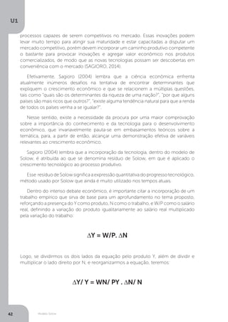 Modelo Solow
U1
42
processos capazes de serem competitivos no mercado. Essas inovações podem
levar muito tempo para atingir sua maturidade e estar capacitadas a disputar um
mercado competitivo, porém devem incorporar um caminho produtivo competente
o bastante para provocar inovações e agregar valor econômico nos produtos
comercializados, de modo que as novas tecnologias possam ser descobertas em
conveniência com o mercado (SAGIORO, 2014).
Efetivamente, Sagioro (2004) lembra que a ciência econômica enfrenta
atualmente inúmeros desafios na tentativa de encontrar determinantes que
expliquem o crescimento econômico e que se relacionem a múltiplas questões,
tais como “quais são os determinantes da riqueza de uma nação?”, “por que alguns
países são mais ricos que outros?”, “existe alguma tendência natural para que a renda
de todos os países venha a se igualar?”.
Nesse sentido, existe a necessidade da procura por uma maior comprovação
sobre a importância do conhecimento e da tecnologia para o desenvolvimento
econômico, que invariavelmente pauta-se em embasamentos teóricos sobre a
temática, para, a partir de então, alcançar uma demonstração efetiva de variáveis
relevantes ao crescimento econômico.
Sagioro (2004) lembra que a incorporação da tecnologia, dentro do modelo de
Solow, é atribuída ao que se denomina resíduo de Solow, em que é aplicado o
crescimento tecnológico ao processo produtivo.
Esse resíduodeSolowsignificaaexpressãoquantitativadoprogressotecnológico,
método usado por Solow que ainda é muito utilizado nos tempos atuais.
Dentro do intenso debate econômico, é importante citar a incorporação de um
trabalho empírico que sirva de base para um aprofundamento no tema proposto,
reforçando a presença do Y como produto, N como o trabalho, e W/P como o salário
real, definindo a variação do produto igualitariamente ao salário real multiplicado
pela variação do trabalho:
∆Y = W/P. ∆N
Logo, se dividirmos os dois lados da equação pelo produto Y, além de dividir e
multiplicar o lado direito por N, e reorganizarmos a equação, teremos:
∆Y/ Y = WN/ PY . ∆N/ N
 