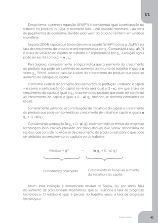 Modelo Solow
U1
43
Dessa forma, a primeira equação (WN/PY) é considerada igual à participação do
trabalho no produto, ou seja, o montante total – em unidade monetária – da folha
de pagamentos da economia, dividido pelo valor do produto também em unidade
monetária.
Sagioro (2004) explica que Solow denomina a parte (WN/PY) como α. Já ∆Y/Y é a
taxa de crescimento do produto e será representada por gr
. Comparável a isso, ∆N/N
é a taxa de variação do insumo de trabalho e é representada por gN
. A relação agora
pode ser escrita como gr
= α . gN
.
Para Sagioro, complexamente, a lógica indica que o elemento do crescimento
do produto que pode ser conferido ao aumento do insumo de trabalho é igual a α
vezes gN
. Enfim, pode-se calcular a parte do crescimento do produto que cabe ao
aumento do estoque de capital.
Conforme existem tão somente dois elementos de produção – trabalho e capital
– e como a participação do capital na renda será igual a (1 - α), em que a taxa de
crescimento do capital é igual a gN
, o aumento do produto que pode ser conferido
ao crescimento do capital é igual a (1 - α) gr
, obtendo-se retornos constantes de
escala.
Sumariamente, juntando as contribuições do trabalho e do capital, o crescimento
do produto que pode ser conferido ao crescimento de trabalho e capital é igual a α
gN
+ (1 - α) gr
.
Considerando a equação (α gN
+ (1 - α) gr
), pode-se medir os efeitos do progresso
tecnológico pelo cálculo efetuado por meio daquilo que Solow denominou de
resíduo, que consiste no excesso de crescimento do produto real sobre o que pode
ser atribuído ao crescimento do capital e ao do trabalho:
	
Assim, essa avaliação é denominada resíduo de Solow, ou, por vezes, taxa
de aumento da produtividade multifatores, que se relaciona à taxa de progresso
tecnológico. O resíduo é igual à parcela do trabalho vezes a taxa de progresso
tecnológico.
Resíduo = gY – [α gN
+ (1 - α) gr
]
Crescimento observado Crescimento atribuível ao aumento
do trabalho e do capital
 