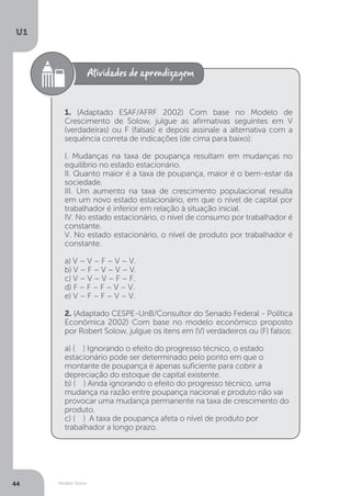 Modelo Solow
U1
44
1. (Adaptado ESAF/AFRF 2002) Com base no Modelo de
Crescimento de Solow, julgue as afirmativas seguintes em V
(verdadeiras) ou F (falsas) e depois assinale a alternativa com a
sequência correta de indicações (de cima para baixo):
I. Mudanças na taxa de poupança resultam em mudanças no
equilíbrio no estado estacionário.
II. Quanto maior é a taxa de poupança, maior é o bem-estar da
sociedade.
III. Um aumento na taxa de crescimento populacional resulta
em um novo estado estacionário, em que o nível de capital por
trabalhador é inferior em relação à situação inicial.
IV. No estado estacionário, o nível de consumo por trabalhador é
constante.
V. No estado estacionário, o nível de produto por trabalhador é
constante.
a) V – V – F – V – V.
b) V – F – V – V – V.
c) V – V – V – F – F.
d) F – F – F – V – V.
e) V – F – F – V – V.
2. (Adaptado CESPE-UnB/Consultor do Senado Federal - Política
Econômica 2002) Com base no modelo econômico proposto
por Robert Solow, julgue os itens em (V) verdadeiros ou (F) falsos:
a) ( ) Ignorando o efeito do progresso técnico, o estado
estacionário pode ser determinado pelo ponto em que o
montante de poupança é apenas suficiente para cobrir a
depreciação do estoque de capital existente.
b) ( ) Ainda ignorando o efeito do progresso técnico, uma
mudança na razão entre poupança nacional e produto não vai
provocar uma mudança permanente na taxa de crescimento do
produto.
c) ( ) A taxa de poupança afeta o nível de produto por
trabalhador a longo prazo.
 