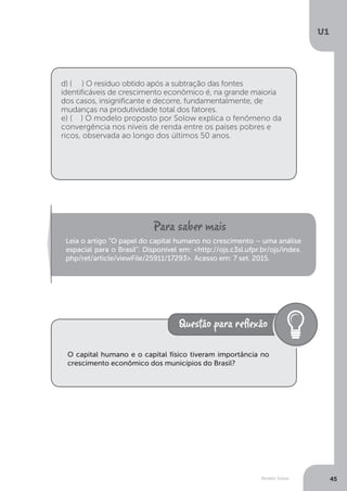 Modelo Solow
U1
45
d) ( ) O resíduo obtido após a subtração das fontes
identificáveis de crescimento econômico é, na grande maioria
dos casos, insignificante e decorre, fundamentalmente, de
mudanças na produtividade total dos fatores.
e) ( ) O modelo proposto por Solow explica o fenômeno da
convergência nos níveis de renda entre os países pobres e
ricos, observada ao longo dos últimos 50 anos.
Leia o artigo “O papel do capital humano no crescimento – uma análise
espacial para o Brasil”. Disponível em: <http://ojs.c3sl.ufpr.br/ojs/index.
php/ret/article/viewFile/25911/17293>. Acesso em: 7 set. 2015.
O capital humano e o capital físico tiveram importância no
crescimento econômico dos municípios do Brasil?
 