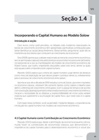 Modelo Solow
U1
47
Seção 1.4
Incorporando o Capital Humano ao Modelo Solow
Caro aluno, como você percebeu, os debates mais modernos relacionados às
teorias de crescimento econômico têm apresentado significativas contribuições para
tentar identificar as causas desse fenômeno. Nesse sentido, pergunta-se: quais são as
interferências dos fatores que conduzem ao crescimento da economia?
Silva (2008) aponta que o debate relacionado ao tema do crescimento econômico
temseaprimoradocadavezmaispelosdiversoseconomistasnotranscorrerdahistória,
incorporando-se a isso as manifestações do modelo de crescimento econômico de
Robert Solow, que inseriu importantes discussões sobre este tema, dentre as quais
está aquela sobre a importância do capital humano.
Macedo (2013) explica que a teoria do capital humano surge dentro da literatura
como meio de explicação de que fatores podem contribuir direta ou indiretamente
para o processo de crescimento econômico entre países.
Aponta-se que até a década de 1950 estudos como de Solow, que eram inspirados
na economia clássica, utilizavam tão somente fatores como capital e trabalho para
definir a diferença de crescimento entre países. Com o passar do tempo e de acordo
com a evolução da pesquisa empírica relacionada à teoria do crescimento econômico,
inicia-se a necessidade de se observar a imprescindibilidade de incluir outra variável
implícita que superestime a acumulação de capital físico, que neste caso é o capital
humano.
Com base nesse contexto, você vai perceber, mediante debates, a importância da
introdução do capital humano nos modelos de crescimento econômico.
4.1 Capital Humano como Contribuição ao Crescimento Econômico
Macedo (2013) explica que, desde a delimitação da economia enquanto ciência,
muitas foram as contribuições de economistas clássicos que demonstraram a
importância do capital humano para o desenvolvimento econômico e social dos
Introdução à seção
 