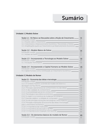 Sumário
Unidade 1 | Modelo Solow
Seção 1.1 - Os Fatos e as Discussões sobre a Noção de Crescimento
Introdução à seção
1.1. | Noções sobre o Crescimento
1.2. | Crescimento e Desenvolvimento Econômico: Percorrendo a História
1.3. | Amplificações quanto ao Crescimento e ao Desenvolvimento Econômico
Seção 1.2 - Modelo Básico de Solow
Introdução à seção
2.1. | Modelo de Solow
Seção 1.3 - Incorporando a Tecnologia ao Modelo Solow
Introdução à seção
3.1. | Inovações Tecnológicas
Seção 1.4 - Incorporando o Capital Humano ao Modelo Solow
Introdução à seção
4.1 | Capital Humano como Contribuição ao Crescimento Econômico
11
11
12
15
17
21
21
21
33
33
33
45
45
45
Unidade 2 | Modelo de Romer
Seção 2.1 - Economia das ideias e tecnologia
Introdução à seção
2.1.1 | O contexto histórico, os limites do modelo de Solow e a
abordagem de Paul Romer
2.1.2 | Principais características do conhecimento (ou das ideias)
2.1.3 | A não rivalidade do conhecimento
2.1.4 | A exclusibilidade parcial do conhecimento
2.1.5 | Tecnologia e seus efeitos econômicos
2.1.6 | A origem e os incentivos às mudanças tecnológicas
2.1.7 | Exemplo didático: a utilidade do computador
2.1.8 | As três principais revoluções tecnológicas e seus impactos
2.1.9 | Principais implicações da economia das ideias e tecnologias
para o crescimento econômico
2.1.10 | A importância das instituições
2.1.11 | A importância da educação e da P&D
2.1.12 | A importância da integração internacional
Seção 2.2 - Os elementos básicos do modelo de Romer
Introdução à seção
67
67
67
70
72
73
74
74
75
77
79
79
80
82
85
85
 