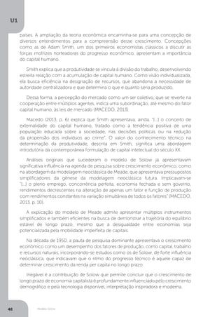 Modelo Solow
U1
48
países. A ampliação da teoria econômica encaminha-se para uma concepção de
diversos entendimentos para a compreensão desse crescimento. Concepções
como as de Adam Smith, um dos primeiros economistas clássicos a discutir as
forças motrizes norteadoras do progresso econômico, apresentam a importância
do capital humano.
Smith explica que a produtividade se vincula à divisão do trabalho, desenvolvendo
estreita relação com a acumulação de capital humano. Como visão individualizada,
ela busca eficiência na designação de recursos, que abandona a necessidade de
autoridade centralizadora e que determina o que e quanto seria produzido.
Dessa forma, a percepção do mercado como um ser coletivo, que se reverte na
cooperação entre múltiplos agentes, indica uma subordinação, até mesmo do fator
capital humano, às leis de mercado (MACEDO, 2013).
Macedo (2013, p. 6) explica que Smith apresentava, ainda, “[...] o conceito de
externalidade do capital humano, tratado como a tendência positiva de uma
população educada sobre a sociedade, nas decisões políticas ou na redução
da propensão dos indivíduos ao crime”. O valor do conhecimento técnico na
determinação da produtividade, descrita em Smith, significa uma abordagem
introdutória da contemporânea formulação de capital intelectual do século XX.
Análises originais que sucederam o modelo de Solow já apresentavam
significativa influência na agenda de pesquisa sobre crescimento econômico, como
na abordagem da modelagem neoclássica de Meade, que apresentava pressupostos
simplificadores da gênese da modelagem neoclássica futura. Implicavam-se
“[...] o pleno emprego, concorrência perfeita, economia fechada e sem governo,
rendimentos decrescentes na alteração de apenas um fator e função de produção
com rendimentos constantes na variação simultânea de todos os fatores” (MACEDO,
2013, p. 10).
A explicação do modelo de Meade admite apresentar múltiplos instrumentos
simplificados e também eficientes na busca de demonstrar a trajetória do equilíbrio
estável de longo prazo, mesmo que a desigualdade entre economias seja
potencializada pela mobilidade imperfeita de capitais.
Na década de 1950, a pauta de pesquisa dominante apresentava o crescimento
econômico como um desempenho dos fatores de produção, como capital, trabalho
e recursos naturais, incorporando-se estudos como os de Solow, de forte influência
neoclássica, que indicavam que o ritmo do progresso técnico é aquele capaz de
determinar crescimento da renda per capita no longo prazo.
Inegável é a contribuição de Solow que permite concluir que o crescimento de
longo prazo de economia capitalista é profundamente influenciado pelo crescimento
demográfico e pela tecnologia disponível, interpretação inspiradora e moderna.
 