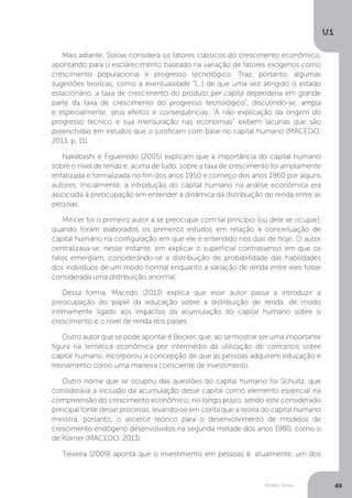 Modelo Solow
U1
49
Mais adiante, Solow considera os fatores clássicos do crescimento econômico,
apontando para o esclarecimento baseado na variação de fatores exógenos como
crescimento populacional e progresso tecnológico. Traz, portanto, algumas
sugestões teóricas, como a eventualidade “[...] de que uma vez atingido o estado
estacionário, a taxa de crescimento do produto per capita dependeria em grande
parte da taxa de crescimento do progresso tecnológico”, discutindo-se, ampla
e especialmente, seus efeitos e consequências. “A não explicação da origem do
progresso técnico e sua mensuração nas economias” exibem lacunas que são
preenchidas em estudos que o justificam com base no capital humano (MACEDO,
2013, p. 11).
Nakabashi e Figueiredo (2005) explicam que a importância do capital humano
sobre o nível de renda e, acima de tudo, sobre a taxa de crescimento foi amplamente
enfatizada e formalizada no fim dos anos 1950 e começo dos anos 1960 por alguns
autores. Inicialmente, a introdução do capital humano na análise econômica era
associada à preocupação em entender a dinâmica da distribuição de renda entre as
pessoas.
Mincer foi o primeiro autor a se preocupar com tal princípio (ou dele se ocupar),
quando foram elaborados os primeiros estudos em relação à conceituação de
capital humano na configuração em que ele é entendido nos dias de hoje. O autor
centralizava-se, nesse instante, em explicar o superficial contrassenso em que os
fatos emergiam, considerando-se a distribuição de probabilidade das habilidades
dos indivíduos de um modo normal enquanto a variação de renda entre eles fosse
considerada uma distribuição anormal.
Dessa forma, Macedo (2013) explica que esse autor passa a introduzir a
preocupação do papel da educação sobre a distribuição de renda, de modo
intimamente ligado aos impactos da acumulação do capital humano sobre o
crescimento e o nível de renda dos países.
Outro autor que se pode apontar é Becker, que, ao se mostrar ser uma importante
figura na temática econômica por intermédio da utilização de conceitos sobre
capital humano, incorporou a concepção de que as pessoas adquirem educação e
treinamento como uma maneira consciente de investimento.
Outro nome que se ocupou das questões do capital humano foi Schultz, que
considerava a inclusão da acumulação desse capital como elemento essencial na
compreensão do crescimento econômico, no longo prazo, sendo este considerado
principal fonte desse processo, levando-se em conta que a teoria do capital humano
ministra, portanto, o alicerce teórico para o desenvolvimento de modelos de
crescimento endógeno desenvolvidos na segunda metade dos anos 1980, como o
de Romer (MACEDO, 2013).
Teixeira (2009) aponta que o investimento em pessoas é, atualmente, um dos
 