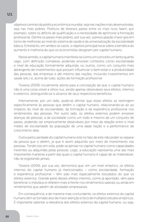 Modelo Solow
U1
50
objetivos centrais da política econômica mundial, seja nas nações mais desenvolvidas,
seja nas mais pobres. Políticos de diversos países entre os mais ricos falam, por
exemplo, sobre os déficits de qualificação e a necessidade de aprimorar a formação
profissional. Dentre os países mais pobres, por sua vez, a preocupação maior gira em
torno de melhorias ao nível do sistema de saúde e da universalização da escolaridade
básica. Entretanto, em ambos os casos, o objetivo principal recai sobre a temática do
aumento e melhoria do que os economistas designam por capital humano.
Nessesentido,ocapitalhumanomanifesta-secomoumconceitoumtantoquanto
vago, com definição complexa, podendo envolver contextos como escolaridade
e nível de educação formalmente adquirida, ou outros, como um conjunto mais
abrangente de investimentos que possam influenciar o bem-estar e a produtividade
das pessoas, das empresas e até mesmo das nações, incluindo investimentos em
saúde (etc.) e, acima de tudo, ações de formação profissional.
Teixeira (2009) inicialmente atenta para a concepção de que o capital humano
não é uma coisa visível a olhos nus, sendo apenas observáveis seus efeitos, internos
e externos, distinguindo-se o alcance de seus respectivos benefícios.
Internamente, por um lado, pode-se afirmar que esses efeitos se restringem
especificamente às pessoas que detêm o capital humano, relacionando-se ao ao
impacto do nível de escolaridade, da formação e da experiência profissional nos
rendimentos das pessoas. Por outro lado, os efeitos externos podem envolver
alianças de pessoas, a da sociedade como um todo e mesmo de um conjunto de
países, podendo ser empiricamente observáveis por meio da relação entre o nível
médio de escolaridade da população de uma dada nação e a performance de
crescimento dela.
Outra particularidade do capital humano está no fato de este não poder se separar
da pessoa que o detém, já que é assim adquirido por meio de investimento nas
pessoas. Tendo isso em vista, pode-se pensar no capital humano como capacidades
inerentes ou adquiridas pelas pessoas. Logo, a educação representa uma das mais
importantes maneiras a partir das quais o capital humano é capaz de se materializar,
não se esgotando jamais.
Teixeira (2009), por sua vez, demonstra que, em um nível empírico, os efeitos
internos do capital humano já mencionados – como escolaridade, formação
e experiência profissional – têm sido mais especialmente estudados do que os
efeitos externos. Grande parte desses efeitos internos, como já apontado, vêm para
beneficiar o indivíduo e refletem mais à frente nos rendimentos salariais ou ainda em
rendimentos que advêm de atividades empresariais.
Em consequência, e de maneira mais contundente, os efeitos externos do capital
humanotêmsetornadoalvodemaioratençãoefocodemúltiplosestudosempíricos.
É importante salientar a relevância dos efeitos externos do capital humano, ou seja,
 