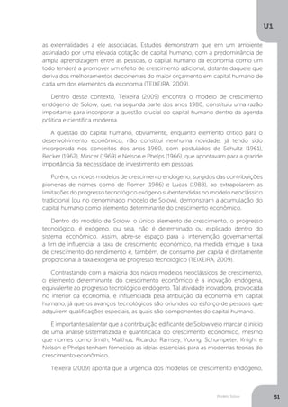 Modelo Solow
U1
51
as externalidades a ele associadas. Estudos demonstram que em um ambiente
assinalado por uma elevada cotação de capital humano, com a predominância de
ampla aprendizagem entre as pessoas, o capital humano da economia como um
todo tenderá a promover um efeito de crescimento adicional, distante daquele que
deriva dos melhoramentos decorrentes do maior orçamento em capital humano de
cada um dos elementos da economia (TEIXEIRA, 2009).
Dentro desse contexto, Teixeira (2009) encontra o modelo de crescimento
endógeno de Solow, que, na segunda parte dos anos 1980, constituiu uma razão
importante para incorporar a questão crucial do capital humano dentro da agenda
política e científica moderna.
A questão do capital humano, obviamente, enquanto elemento crítico para o
desenvolvimento econômico, não constitui nenhuma novidade, já tendo sido
incorporada nos conceitos dos anos 1960, com postulados de Schultz (1961),
Becker (1962), Mincer (1969) e Nelson e Phelps (1966), que apontavam para a grande
importância da necessidade de investimento em pessoas.
Porém, os novos modelos de crescimento endógeno, surgidos das contribuições
pioneiras de nomes como de Romer (1986) e Lucas (1988), ao extrapolarem as
limitações do progresso tecnológico exógeno subentendidas no modelo neoclássico
tradicional (ou no denominado modelo de Solow), demonstram a acumulação do
capital humano como elemento determinante do crescimento econômico.
Dentro do modelo de Solow, o único elemento de crescimento, o progresso
tecnológico, é exógeno, ou seja, não é determinado ou explicado dentro do
sistema econômico. Assim, abre-se espaço para a intervenção governamental
a fim de influenciar a taxa de crescimento econômico, na medida emque a taxa
de crescimento do rendimento e, também, de consumo per capita é diretamente
proporcional à taxa exógena de progresso tecnológico (TEIXEIRA, 2009).
Contrastando com a maioria dos novos modelos neoclássicos de crescimento,
o elemento determinante do crescimento econômico é a inovação endógena,
equivalente ao progresso tecnológico endógeno. Tal atividade inovadora, provocada
no interior da economia, é influenciada pela atribuição da economia em capital
humano, já que os avanços tecnológicos são oriundos do esforço de pessoas que
adquirem qualificações especiais, as quais são componentes do capital humano.
É importante salientar que a contribuição edificante de Solow veio marcar o início
de uma análise sistematizada e quantificada do crescimento econômico, mesmo
que nomes como Smith, Malthus, Ricardo, Ramsey, Young, Schumpeter, Knight e
Nelson e Phelps tenham fornecido as ideias essenciais para as modernas teorias do
crescimento econômico.
Teixeira (2009) aponta que a urgência dos modelos de crescimento endógeno,
 