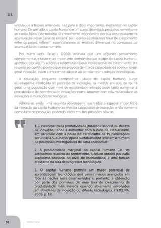 Modelo Solow
U1
52
vinculados a teorias anteriores, traz para si dois importantes elementos do capital
humano. De um lado, o capital humano é um canal de entrada produtiva, semelhante
ao capital físico e do trabalho. O crescimento econômico, por sua vez, resultante da
acumulação desse canal de entrada, bem como as diferentes taxas de crescimento
entre os países, refletem essencialmente as relativas diferenças no compasso de
acumulação do capital humano.
Por outro lado, Teixeira (2009) assinala que um segundo pensamento
complementar, e talvez mais importante, demonstra que o papel do capital humano,
apontado por alguns autores e reformulado pelas novas teorias de crescimento, diz
respeito ao conflito positivo que ele provoca dentro da capacidade da economia em
gerar inovação, assim como em se adaptar às constantes mudanças tecnológicas.
A educação, enquanto componente básico do capital humano, surge
estreitamente interligada ao processo de inovação, na medida em que, de forma
geral, uma população com nível de escolaridade elevado pode tanto aumentar a
probabilidade de ocorrência de inovações como absorver com relativa facilidade as
inovações e mutações tecnológicas.
Admite-se, ainda, uma segunda abordagem, que traduz a especial importância
da interação do capital humano ao nível da capacidade de inovação, e não somente
como fator de produção, podendo inferir em três previsões básicas:
1. O crescimento da produtividade (total dos fatores), ou da taxa
de inovação, tende a aumentar com o nível de escolaridade,
em particular com a posse de certificados de 19 habilitações
secundária ou superior (que à partida melhor refletem o número
de potenciais investigadores de uma economia).
2. A produtividade marginal do capital humano (i.e., os
acréscimos relativos de rendimento/produto obtidos por cada
acréscimo adicional no nível de escolaridade) é uma função
crescente da taxa de progresso tecnológico.
3. O capital humano permite um maior potencial de
aprendizagem tecnológica dos países menos avançados em
face às nações mais desenvolvidas e, portanto, a obtenção
por parte dos primeiros de uma taxa de crescimento da
produtividade mais elevada quando ativamente envolvidos
em atividades de inovação ou difusão tecnológica. (TEIXEIRA,
2009, p. 18).
 