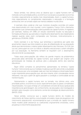 Modelo Solow
U1
53
Nesse sentido, nos últimos anos se observa que o capital humano tem se
instituído como prioridade política, econômica e social para a as grandes economias
mundiais, especialmente as nações mais industrializadas. Assim, o capital humano,
mais especialmente os componentes relacionados à educação e à formação
profissional, tem se tornado objeto de intensos debates mundo afora.
A exemplo disso, pode-se citar que inúmeras situações ocorridas em países
mais desenvolvidos em nível mundial, como Inglaterra, França, EUA e Alemanha,
apresentam suas contextualizações sobre questões do capital humano. A Inglaterra,
por exemplo, realizou em 1996 um estudo claramente focado na educação e
formação profissional, que percebia o insignificante desempenho dos trabalhadores
ingleses quando estes eram comparados aos franceses, norte-americanos e
germânicos (TEIXEIRA, 2009).
Outro exemplo é o da França, que lamentava a ignorância por parte dos
governantes naquilo que dizia respeito ao grau de alfabetização de sua população
adulta que demonstrava o relativo pobre desempenho dos franceses. Os EUA, por
sua vez, preocupam-se com os índices e desafios educacionais a serem atingidos
por sua população; na Alemanha também se inquietam com o desempenho
educacional de sua população.
Todas essas preocupações são reflexo do grande impacto da problemática
provocada pelas demandas do capital humano, que acabam por originar uma
generalização de medidas de políticas úteis a alterações dentro dos sistemas
educativos.
Bayer (2011) completa os pensamentos apresentados na temática “capital
humano” mencionando que as múltiplas mudanças que têm percorrido a atualidade
social na busca por uma sociedade cada vez mais tecnológica e dinamizada fazem
surgir importantes preocupações que, até esse instante, eram consideradas menos
relevantes, mas que a partir de agora passaram a condição à continuidade de tais
transformações.
Notoriamente o capital humano tem se tornado, nos últimos anos, uma
prioridade política, econômica e social, especialmente para os países considerados
industrializados, nos quais emerge um considerável conceito de busca gradual pela
importância da aprendizagem, do conhecimento, da educação e da investigação e
também pela inovação como elemento central de estratégias de desenvolvimento
(BAYER, 2011).
Nesse sentido, conclui-se que o capital humano dentro do modelo de
crescimento de Solow significa a acumulação vinculada a taxas de poupança e de
crescimento populacional, recomendando-se que a omissão do capital humano
nesse modelo pode atravancar os coeficientes originalmente envolvidos, como
poupança e crescimento populacional.
 