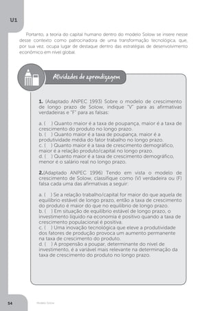 Modelo Solow
U1
54
Portanto, a teoria do capital humano dentro do modelo Solow se insere nesse
desse contexto como patrocinadora de uma transformação tecnológica, que,
por sua vez, ocupa lugar de destaque dentro das estratégias de desenvolvimento
econômico em nível global.
1. (Adaptado ANPEC 1993) Sobre o modelo de crescimento
de longo prazo de Solow, indique “V” para as afirmativas
verdadeiras e “F” para as falsas:
a. ( ) Quanto maior é a taxa de poupança, maior é a taxa de
crescimento do produto no longo prazo.
b. ( ) Quanto maior é a taxa de poupança, maior é a
produtividade média do fator trabalho no longo prazo.
c. ( ) Quanto maior é a taxa de crescimento demográfico,
maior é a relação produto/capital no longo prazo.
d. ( ) Quanto maior é a taxa de crescimento demográfico,
menor é o salário real no longo prazo.
2.(Adaptado ANPEC 1996) Tendo em vista o modelo de
crescimento de Solow, classifique como (V) verdadeira ou (F)
falsa cada uma das afirmativas a seguir:
a. ( ) Se a relação trabalho/capital for maior do que aquela de
equilíbrio estável de longo prazo, então a taxa de crescimento
do produto é maior do que no equilíbrio de longo prazo.
b. ( ) Em situação de equilíbrio estável de longo prazo, o
investimento líquido na economia é positivo quando a taxa de
crescimento populacional é positiva.
c. ( ) Uma inovação tecnológica que eleve a produtividade
dos fatores de produção provoca um aumento permanente
na taxa de crescimento do produto.
d. ( ) A propensão a poupar, determinante do nível de
investimento, é a variável mais relevante na determinação da
taxa de crescimento do produto no longo prazo.
 