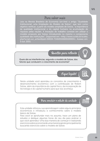 Modelo Solow
U1
55
Leia na Revista Brasileira de Economia (on-line) o artigo “Qualidade
Institucional: uma Ampliação do Modelo de Solow”, que tem como
objetivo verificar, a partir do modelo ampliado de Solow, “a importância
da qualidade institucional e do capital humano na acumulação de
riquezas pelas nações. A inovação do trabalho consiste em utilizar o
modelo proposto por Solow introduzindo no mesmo o componente
qualidade das instituições”. Disponível em: <http://www.scielo.br/scielo.
php?script=sci_arttext&pid=S0034-71402010000100004>. Acesso em:
5 out. 2015.
Quais são as interferências, segundo o modelo de Solow, dos
fatores que conduzem o crescimento da economia?
Nesta unidade você aprendeu os conceitos de crescimento e
desenvolvimento econômico com a contribuição de Robert
Solow, além da importância do capital físico, da incorporação da
tecnologia e do capital humano para que isso aconteça.
Esta unidade reforçou sua aprendizagem sobre alguns princípios
econômicos e introduziu o conhecimento sobre o modelo
básico de Solow.
Para você se aprofundar mais no assunto, trace um plano de
estudos e dedique algumas horas do seu dia para praticar o
que você aprendeu! Uma boa maneira de começar é realizando
exercíciossobreeconomiadeumamaneirageraleprincipalmente
buscando exercícios sobre o modelo de Solow.
 