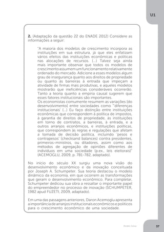 Modelo Solow
U1
57
2. (Adaptação da questão 22 do ENADE 2012) Considere as
informações a seguir:
"A maioria dos modelos de crescimento incorpora as
instituições em sua estrutura, já que eles enfatizam
vários efeitos das instituições econômicas e políticas
nas alocações de recursos. (...) Talvez seja ainda
mais importante observar que todos os modelos de
crescimentoassumemumfuncionamentorelativamente
ordenado do mercado. Adicione a esses modelos algum
grau de insegurança quanto aos direitos de propriedade
ou quanto às barreiras à entrada que impeçam a
atividade de firmas mais produtivas, e aqueles modelos
mostrarão que ineficiências consideráveis ocorrerão.
Tanto a teoria quanto a empiria causal sugerem que
esses fatores institucionais são importantes.
Os economistas comumente resumem as variações [do
desenvolvimento] entre sociedades como “'diferenças
institucionais' (...) Eu faço distinção entre instituições
econômicas que correspondem à política de impostos,
à garantia de direitos de propriedade, às instituições
em torno de contratos, a barreiras, à entrada, e a
outros arranjos econômicos, e instituições políticas,
que correspondem às regras e regulações que afetam
a tomada de decisão política, incluindo 'pesos e
contrapesos' (checksand balances) contra presidentes,
primeiros-ministros, ou ditadores, assim como aos
métodos de agregação de opiniões diferentes de
indivíduos em uma sociedade (p.ex., leis eleitorais)"
(ACEMOGLU, 2009, p. 781-782, adaptado).
No início do século XX surgiu uma nova visão do
desenvolvimento econômico e da inovação conceituada
por Joseph A. Schumpeter. Sua teoria destacou o modelo
dinâmico da economia, em que ocorrem as transformações
que geram o desenvolvimento econômico. Para completar,
Schumpeter dedicou sua obra a ressaltar o importante papel
do empreendedor no processo de inovação (SCHUMPETER,
1982 apud FUZETI, 2009, adaptado).
Em uma das passagens anteriores, Daron Acemoglu apresenta
aimportânciadearranjosinstitucionaiseconômicosepolíticos
para o crescimento econômico de uma sociedade.
 