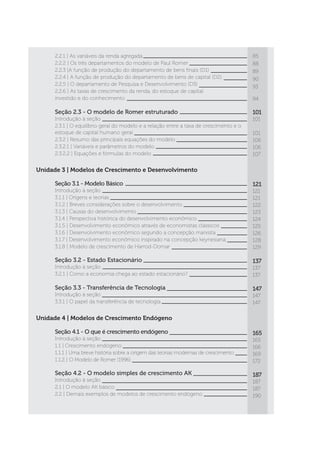 2.2.1 | As variáveis da renda agregada
2.2.2 | Os três departamentos do modelo de Paul Romer
2.2.3 |A função de produção do departamento de bens finais (D1)
2.2.4 | A função de produção do departamento de bens de capital (D2)
2.2.5 | O departamento de Pesquisa e Desenvolvimento (D3)
2.2.6 | As taxas de crescimento da renda, do estoque de capital
investido e do conhecimento
Seção 2.3 - O modelo de Romer estruturado
Introdução à seção
2.3.1 | O equilíbrio geral do modelo e a relação entre a taxa de crescimento e o
estoque de capital humano geral
2.3.2 | Resumo das principais equações do modelo
2.3.2.1 | Variáveis e parâmetros do modelo
2.3.2.2 | Equações e fórmulas do modelo
85
88
89
90
93
94
101
101
101
106
106
107
Unidade 3 | Modelos de Crescimento e Desenvolvimento
Seção 3.1 - Modelo Básico
Introdução à seção
3.1.1 | Origens e teorias
3.1.2 | Breves considerações sobre o desenvolvimento
3.1.3 | Causas do desenvolvimento
3.1.4 | Perspectiva histórica do desenvolvimento econômico
3.1.5 | Desenvolvimento econômico através de economistas clássicos
3.1.6 | Desenvolvimento econômico segundo a concepção marxista
3.1.7 | Desenvolvimento econômico inspirado na concepção keynesiana
3.1.8 | Modelo de crescimento de Harrod-Domar
Seção 3.2 - Estado Estacionário
Introdução à seção
3.2.1 | Como a economia chega ao estado estacionário?
Seção 3.3 - Transferência de Tecnologia
Introdução à seção
3.3.1 | O papel da transferência de tecnologia
Unidade 4 | Modelos de Crescimento Endógeno
Seção 4.1 - O que é crescimento endógeno
Introdução à seção
1.1 | Crescimento endógeno
1.1.1 | Uma breve história sobre a origem das teorias modernas de crescimento
1.1.2 | O Modelo de Romer (1996)
Seção 4.2 - O modelo simples de crescimento AK
Introdução à seção
2.1 | O modelo AK básico
2.2 | Demais exemplos de modelos de crescimento endógeno
121
121
121
122
123
124
125
126
128
129
137
137
137
147
147
147
165
165
166
169
172
187
187
187
190
 