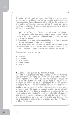 Modelo Solow
U1
58
O autor afirma que diversos modelos de crescimento
incorporam as instituições, mesmo que não sejam explícitos
nesse aspecto. Buscando avaliar a importância das instituições
em outras referências teóricas, sendo tratadas de forma
igual ou semelhante à apresentada por Acemoglu, avalie as
afirmações seguintes:
I. As instituições econômicas socialmente escolhidas,
conforme Acemoglu apresenta, podem criar desincentivos
para a ação inovadora promovida pelos empreendedores de
tipo schumpeteriano.
II. A produtividade marginal do capital humano é uma função
crescente da taxa de progresso tecnológico.
III. As instituições se diferem em razão das diferenças no
capital físico de cada indústria e do investimento em capital
humano e em tecnologia, conforme o modelo de Solow.
É correto o que se afirma em:
a) I, apenas.
b) III, apenas.
c) I e II, apenas.
d) II e III, apenas.
e) I, II e III.
3. (Adaptação da questão 26 do ENADE 2012)
Quando o atual presidente dos Estados Unidos da América,
Barack Obama, foi eleito em 2008, uma das plataformas de
sua campanha foi a reforma do sistema público de saúde por
meio do Affordable Care Act (“Lei de Acesso à Saúde”), ato
assinado em março de 2010. O propósito dessa lei é permitir
o acesso de todos os americanos aos serviços básicos de
saúde, mesmo aos que tenham planos privados de saúde
e àqueles que não pagam o seguro social, visando garantir
serviços de saúde a toda a população, principalmente aos
mais vulneráveis, mediante uma contribuição obrigatória
dos cidadãos norte-americanos. De acordo com o texto e
em consonância com as características econômicas dos
bens públicos, a lei americana proposta por Barack Obama
justifica-se porque:
 