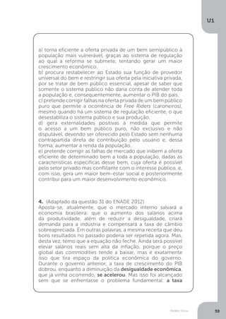 Modelo Solow
U1
59
a) torna eficiente a oferta privada de um bem semipúblico à
população mais vulnerável, graças ao sistema de regulação
ao qual a reforma se submete, tentando gerar um maior
crescimento econômico.
b) procura restabelecer ao Estado sua função de provedor
universal do bem e restringir sua oferta pela iniciativa privada,
por se tratar de bem público essencial, apesar de saber que
somente o sistema público não daria conta de atender toda
a população e, consequentemente, aumentar o PIB do país.
c) pretende corrigir falhas na oferta privada de um bem público
puro que permite a ocorrência de Free Riders (caroneiros),
mesmo quando há um sistema de regulação eficiente, o que
desestabiliza o sistema público e sua produção.
d) gera externalidades positivas à medida que permite
o acesso a um bem público puro, não exclusivo e não
disputável, devendo ser oferecido pelo Estado sem nenhuma
contrapartida direta de contribuição pelo usuário e, dessa
forma, aumentar a renda da população.
e) pretende corrigir as falhas de mercado que inibem a oferta
eficiente de determinado bem a toda a população, dadas as
características específicas desse bem, cuja oferta é possível
pelo setor privado mas conflitante com o interesse público, e,
com isso, gera um maior bem-estar social e posteriormente
contribui para um maior desenvolvimento econômico.
4. (Adaptado da questão 31 do ENADE 2012)
Aposta-se, atualmente, que o mercado interno salvará a
economia brasileira: que o aumento dos salários acima
da produtividade, além de reduzir a desigualdade, criará
demanda para a indústria e compensará a taxa de câmbio
sobreapreciada. Em outras palavras, a mesma receita que deu
bons resultados no passado poderia ser repetida agora. Mas,
desta vez, temo que a equação não feche. Ainda será possível
elevar salários reais sem alta da inflação, porque o preço
global das commodities tende a baixar, mas é exatamente
isso que tira espaço da política econômica do governo.
Durante o governo anterior, a taxa de crescimento do PIB
dobrou, enquanto a diminuição da desigualdade econômica,
que já vinha ocorrendo, se acelerou. Mas isso foi alcançado
sem que se enfrentasse o problema fundamental: a taxa
 
