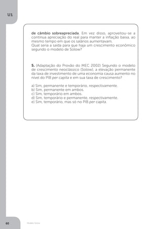 Modelo Solow
U1
60
de câmbio sobreapreciada. Em vez disso, aproveitou-se a
contínua apreciação do real para manter a inflação baixa, ao
mesmo tempo em que os salários aumentavam.
Qual seria a saída para que haja um crescimento econômico
segundo o modelo de Solow?
5. (Adaptação do Provão do MEC 2002) Segundo o modelo
de crescimento neoclássico (Solow), a elevação permanente
da taxa de investimento de uma economia causa aumento no
nível do PIB per capita e em sua taxa de crescimento?
a) Sim, permanente e temporário, respectivamente.
b) Sim, permanente em ambos.
c) Sim, temporário em ambos.
d) Sim, temporário e permanente, respectivamente.
e) Sim, temporário, mas só no PIB per capita.
 