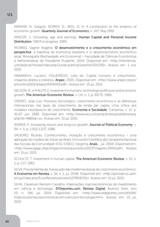 Modelo Solow
U1
62
MANKIW, N. Gregory; ROMER, D.; WEIL, D. N. A contribution to the empirics of
economic growth. Quarterly Journal of Economics, n. 107, May 1992.
MINCER, J. Schooling, age and earnings. Human Capital and Personal Income
Distribution, NBER in progress, 1969.
MORAES, Vagner Rogério. O desenvolvimento e o crescimento econômico em
perspectiva: a trajetória da economia brasileira e o desenvolvimento econômico
atual. Monografia (Bacharelado em Economia) – Faculdade de Ciências Econômicas
e Administrativas de Presidente Prudente, 2004. Disponível em: <http://intertemas.
unitoledo.br/revista/index.php/Juridica/article/viewFile/301/291>. Acesso em: 1 out.
2015.
NAKABASHI, Luciano; FIGUEIREDO, Lídia de. Capital humano e crescimento:
impactos diretos e indiretos. Anpec, 2005. Disponível em: <http://www.anpec.org.br/
encontro2005/artigos/A05A059.pdf>. Acesso em: 15 jul. 2015.
NELSON,R.;ePHELPS,E.Investmentinhumans,technologicaldiffusionandeconomic
growth. The American Economic Review, v. LVI, n. 2, p. 69-75, 1966.
OREIRO, Jose Luiz. Processo tecnológico, crescimento econômico e as diferenças
internacionais nas taxas de crescimento da renda per capita. Uma crítica aos
modelos neoclássicos de crescimento. Economia e Sociedade, Campinas, v. 12, p.
41-67, jun. 1999. Disponível em: <http://www.eco.unicamp.br/docprod/downarq.
php?id=488&tp=a>. Acesso em: 15 jul. 2015.
ROMER, P. Increasing returns and long-run growth. Journal of Political Economy, v.
94, n. 5, p. 1.002-1.037, 1986.
SAGIORO, Ricardo. Conhecimento, inovação e crescimento econômico – uma
aplicação do modelo de Solow ao Brasil. II Encontro Científico da Campanha Nacional
das Escolas da Comunidade (II EC-CNEC), Varginha, Anais..., jul. 2004. Disponível em:
<http://www.ppge.ufrgs.br/giacomo/arquivos/eco02237/sagioro-2004.pdf>. Acesso
em: 15 jul. 2015.
SCHULTZ, T. Investment in human capital. The American Economic Review, v. 51, n.
1, p. 1-17, 1961.
SILVA,PriscilaKalinkeda.Aevoluçãodasmodernasteoriasdocrescimentoeconômico.
A Economia em Revista, v. 16, n. 1, jul. 2008. Disponível em: <http://periodicos.uem.
br/ojs/index.php/EconRev/article/view/12799/6750>. Acesso em: 15 jul. 2015.
SILVA, Cleverson Ramom Carvalho. Implicações macroeconômicas do investimento
em ciência e tecnologia. EFDeportes.com, Revista Digital, Buenos Aires, ano
19, n. 194, jul. 2014. Disponível em: <http://www.efdeportes.com/efd194/
implicacoesmacroeconomicas-em-ciencia-e-tecnologia.htm>. Acesso em: 15 jul.
2015.
 