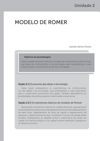 Unidade 2
MODELO DE ROMER
Nesta seção analisaremos as características do conhecimento
(ou das ideias) e da tecnologia, suas propriedades e suas implicações
para o crescimento econômico dos países. Também abordaremos as
possibilidades de políticas públicas relacionadas a essa teoria.
Nesta seção iniciaremos o estudo do modelo de Romer, apresentando
osseuselementosbásicoseostrêsdepartamentossetoriais(departamento
de bens finais, departamento de bens de capital e departamento de
pesquisa e desenvolvimento) que constituem o ponto de partida deste
modelo. Analisaremos as relações entre o crescimento da renda, do
capital, do nível tecnológico e do capital humano dedicado à pesquisa e
ao desenvolvimento.
Seção 2.1 | Economia das ideias e tecnologia
Seção 2.2 | Os elementos básicos do modelo de Romer
Objetivos de aprendizagem:
Nesta unidade você vai conhecer o modelo de crescimento de Paul Romer,
sua teoria do conhecimento e da tecnologia, suas características e seus
impactos para o crescimento econômico dos países.
Leandro Ramos Pereira
 
