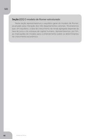 Modelo de Romer
U2
66
Nesta seção apresentaremos o equilíbrio geral do modelo de Romer,
alcançado pela interação dos três departamentos setoriais. Mostraremos
que, em equilíbrio, a taxa de crescimento da renda agregada depende da
taxa de juros e do estoque de capital humano. Apresentaremos, por fim,
as implicações do modelo para o entendimento sobre os determinantes
do crescimento econômico.
Seção 2.3 | O modelo de Romer estruturado
 