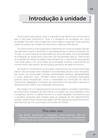Modelo de Romer
U2
67
Introdução à unidade
Você já parou para pensar sobre a importância das ideias e do conhecimento
para o bem-estar econômico? Qual é a relevância da tecnologia em nossa
sociedade? Pois bem, esta unidade tem como objetivo responder essas questões
a partir da teoria e do modelo de crescimento criado por Paul Romer.
O conhecimento e a tecnologia são fundamentais em nossa sociedade. São eles
que permitem ampliar e diversificar a quantidade de bens e serviços existentes em
um país. O crescimento da produtividade por eles estimulado cria a possibilidade
de ampliação da riqueza para muito além das necessidades básicas, melhorando
as condições de vida da sociedade. Nessa perspectiva, o crescimento da produção
e da renda passa a ser uma função da acumulação contínua e permanente do
conhecimento (das ideias) e da tecnológica aplicada à atividade econômica.
Na Seção 2.1 mostraremos as principais características do conhecimento (das
ideias) e da tecnologia (não rivalidade e exclusibilidade parcial) e seus resultados,
tais como sua acumulação ilimitada, externalidades positivas, apropriabilidade
e custos adicionais nulos. Também vamos levantar as principais implicações
políticas dessa interpretação, como a necessidade da construção de marcos
institucionais adequados à inovação, do investimento em educação e pesquisa e
desenvolvimento (P&D); e da integração internacional.
Nas Seções 2.2 e 2.3 apresentaremos de forma didática o modelo matemático
de crescimento endógeno de Paul Romer e a relação que este estabelece entre
o progresso técnico, o capital humano e a renda agregada. Mostraremos que
o equilíbrio alcançado pelo modelo parte da interação de três departamentos
setoriais: de bens finais, de bens de capital e de P&D (pesquisa e desenvolvimento).
Apontaremos, por fim, as principais conclusões do modelo.
Paul Romer, economista e matemático norte-americano, PhD em
ciências econômicas pela Universidade de Chicago, ficou mundialmente
conhecido por suas contribuições às teorias do crescimento econômico
 