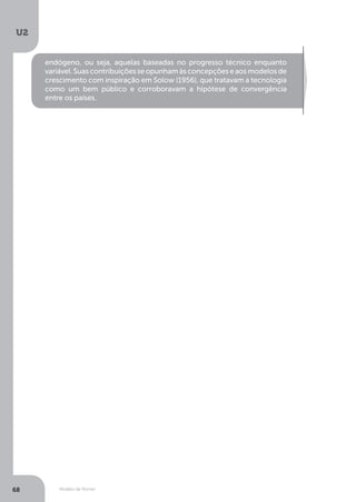 Modelo de Romer
U2
68
endógeno, ou seja, aquelas baseadas no progresso técnico enquanto
variável.Suascontribuiçõesseopunhamàsconcepçõeseaosmodelosde
crescimento com inspiração em Solow (1956), que tratavam a tecnologia
como um bem público e corroboravam a hipótese de convergência
entre os países.
 