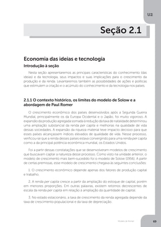 Modelo de Romer
U2
69
Seção 2.1
Economia das ideias e tecnologia
Nesta seção apresentaremos as principais características do conhecimento (das
ideias) e da tecnologia, seus impactos e suas implicações para o crescimento da
produção e da renda. Levantaremos também as possibilidades de ações e políticas
que estimulem a criação e o acúmulo do conhecimento e da tecnologia nos países.
2.1.1 O contexto histórico, os limites do modelo de Solow e a
abordagem de Paul Romer
O crescimento econômico dos países desenvolvidos após a Segunda Guerra
Mundial, principalmente os da Europa Ocidental e o Japão, foi muito vigoroso. A
expansão da produção agregada somada à redução da taxa de natalidade determinou
uma ampliação substancial da renda per capita e melhorias na qualidade de vida
dessas sociedades. A expansão da riqueza material teve impacto decisivo para que
esses países alcançassem índices elevados de qualidade de vida. Nesse processo,
verificou-se que a renda desses países estava convergindo para uma renda per capita
como a da principal potência econômica mundial, os Estados Unidos.
Foi a partir dessas constatações que se desenvolveram modelos de crescimento
que buscavam captar a natureza desse processo. Como visto na unidade anterior, o
modelo de crescimento mais bem-sucedido foi o modelo de Solow (1956). A partir
de certas premissas, esse modelo de crescimento chegava às seguintes conclusões:
1. O crescimento econômico depende apenas dos fatores de produção capital
e trabalho.
2. A renda per capita cresce a partir da ampliação do estoque de capital, porém
em menores proporções. Em outras palavras, existem retornos decrescentes de
escala da renda per capita em relação à ampliação da quantidade de capital.
3. No estado estacionário, a taxa de crescimento da renda agregada depende da
taxa de crescimento populacional e da taxa de depreciação.
Introdução à seção
 