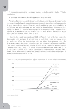 Modelo de Romer
U2
70
4. No estado estacionário, a renda per capita e a relação capital-trabalho (K/L) são
constantes.
5. A taxa de crescimento da renda per capita é decrescente.
A implicação mais importante desse modelo é que, existindo taxas de crescimento
em desaceleração, haveria a possibilidade de convergência entre os países do ponto
de vista da renda per capita. Uma das premissas básicas para tal resultado foi a
hipótese de que a tecnologia é um bem público, disponível para todas as nações.
Isso significa que todos os países dividiriam o mesmo estoque de conhecimento,
livremente disponível, o que permitiria a todos os países terem a mesma função de
produção (SNOWDON; VANE, 2005, p. 615).
No entanto, a partir da década de 1980, foi ficando mais evidente a crescente
disparidade entre as taxas de crescimento e o nível da renda per capita entre
as nações. As diferenças econômicas entre os países desenvolvidos e os não
desenvolvidos permaneceram muito intensas. Além disso, os países desenvolvidos,
com suas economias mais diversificadas, eram polos de concentração e difusão de
conhecimento e tecnologia, com efeitos e externalidades positivas para quase todos
os ramos econômicos, sob a forma de crescente produtividade. Foi constatada,
nesses países desenvolvidos, uma crescente participação dos gastos em pesquisa e
desenvolvimento em relação ao PIB.
Fonte: Maddison (2001).
Gráfico 2.1 – PIB per capita das principais regiões econômicas do mundo (em dólares de 1990)
 